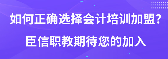 如何正确选择会计培训加盟?臣信职教期待您的加入